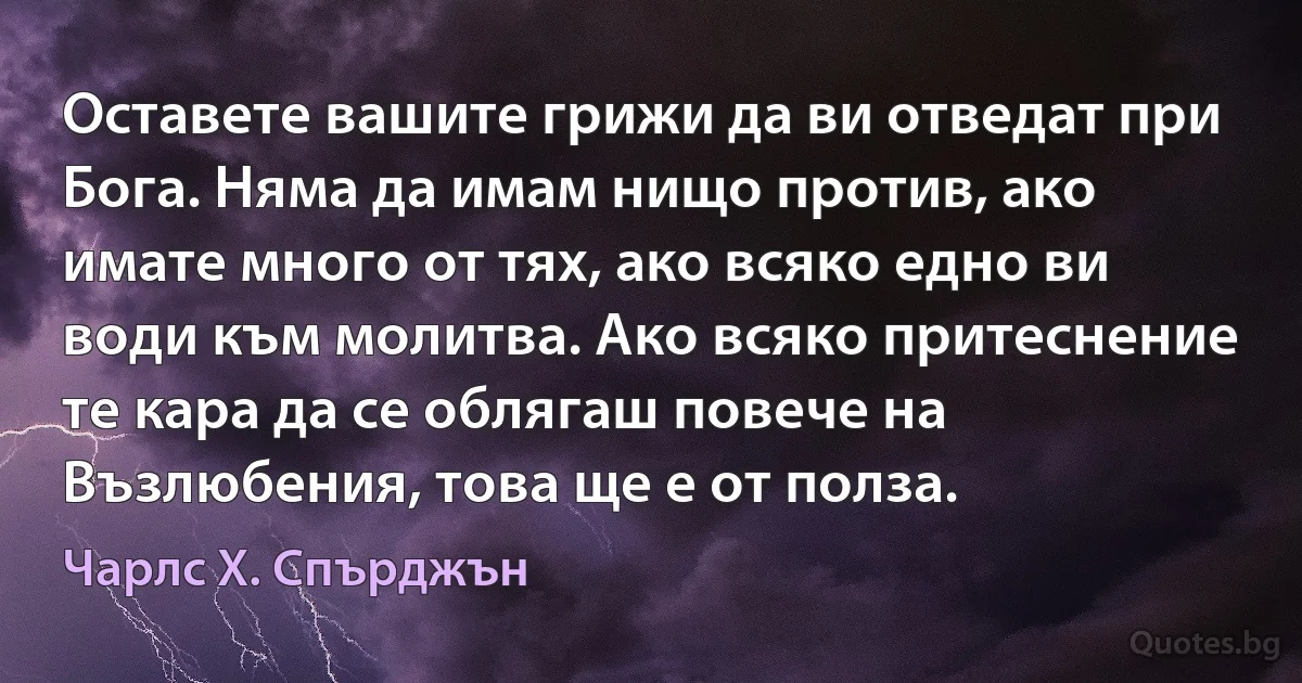 Оставете вашите грижи да ви отведат при Бога. Няма да имам нищо против, ако имате много от тях, ако всяко едно ви води към молитва. Ако всяко притеснение те кара да се облягаш повече на Възлюбения, това ще е от полза. (Чарлс Х. Спърджън)