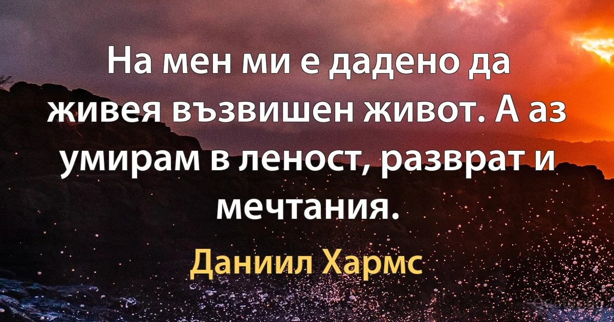 На мен ми е дадено да живея възвишен живот. А аз умирам в леност, разврат и мечтания. (Даниил Хармс)