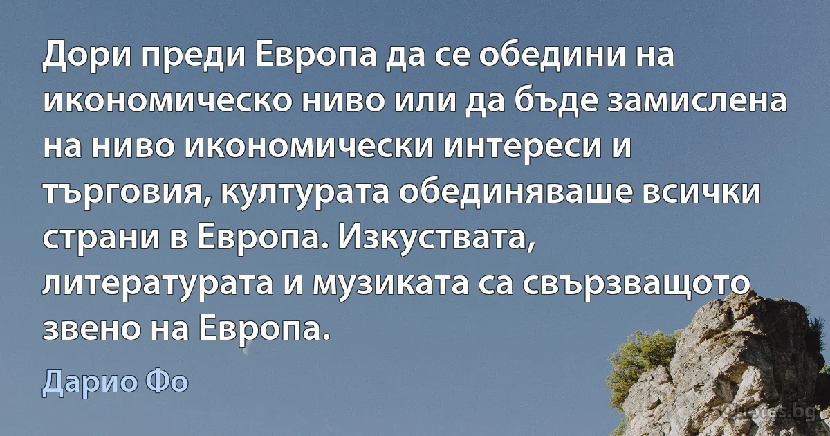 Дори преди Европа да се обедини на икономическо ниво или да бъде замислена на ниво икономически интереси и търговия, културата обединяваше всички страни в Европа. Изкуствата, литературата и музиката са свързващото звено на Европа. (Дарио Фо)