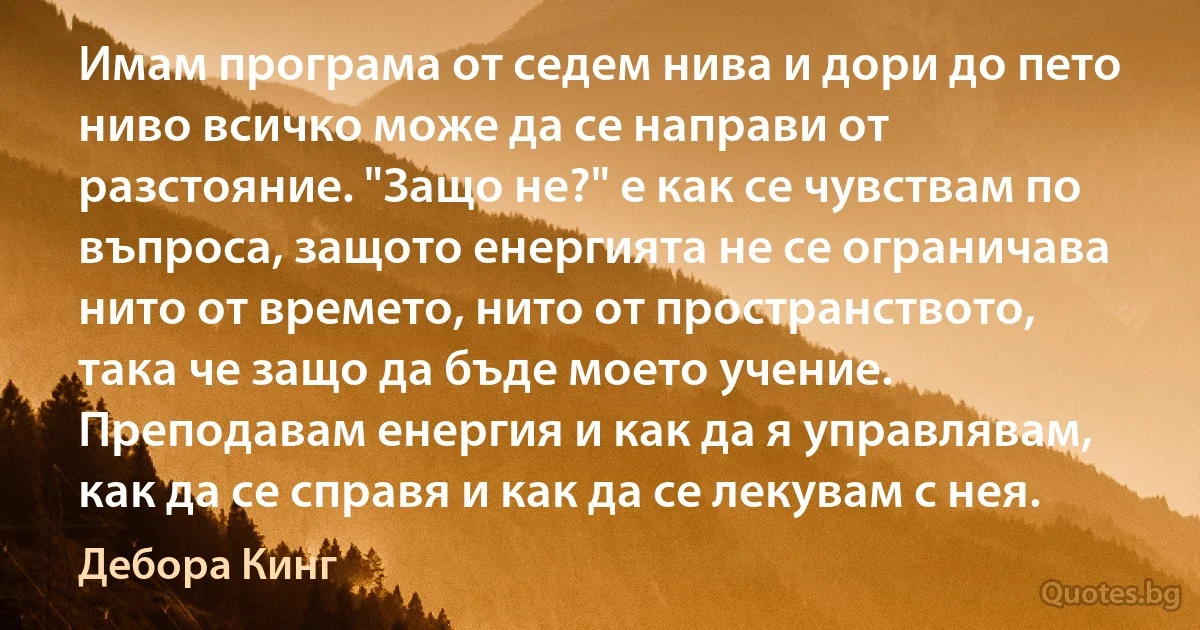 Имам програма от седем нива и дори до пето ниво всичко може да се направи от разстояние. "Защо не?" е как се чувствам по въпроса, защото енергията не се ограничава нито от времето, нито от пространството, така че защо да бъде моето учение. Преподавам енергия и как да я управлявам, как да се справя и как да се лекувам с нея. (Дебора Кинг)