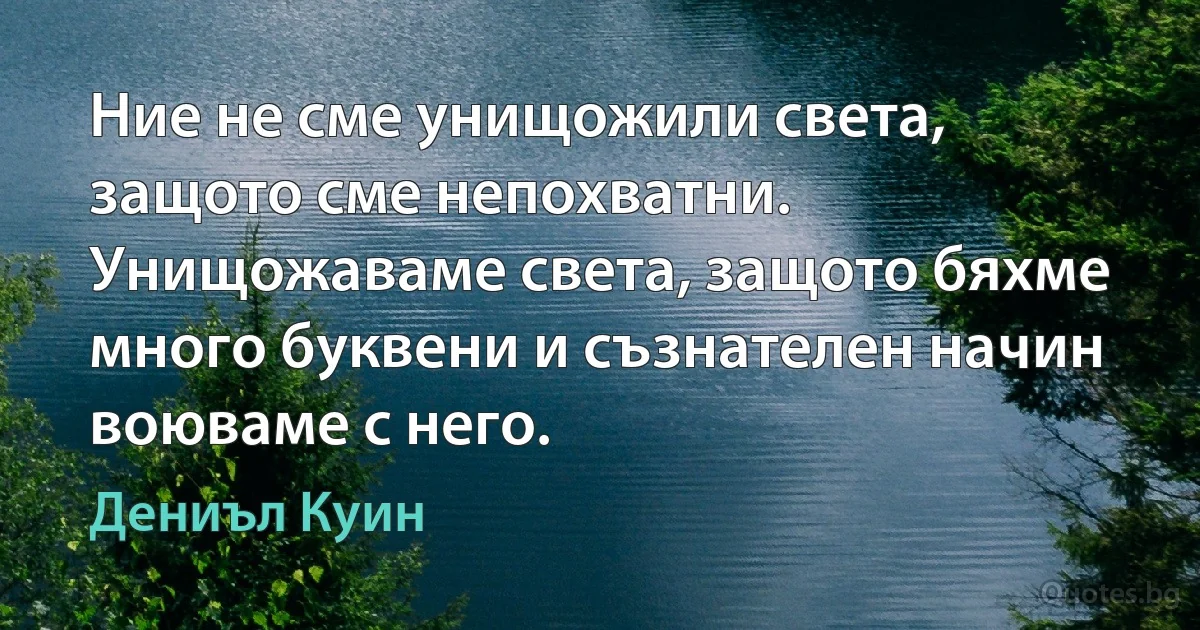 Ние не сме унищожили света, защото сме непохватни. Унищожаваме света, защото бяхме много буквени и съзнателен начин воюваме с него. (Дениъл Куин)