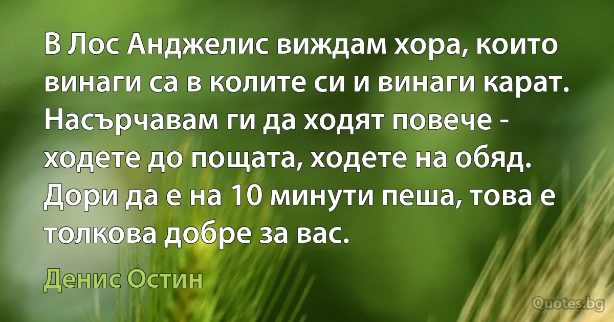 В Лос Анджелис виждам хора, които винаги са в колите си и винаги карат. Насърчавам ги да ходят повече - ходете до пощата, ходете на обяд. Дори да е на 10 минути пеша, това е толкова добре за вас. (Денис Остин)