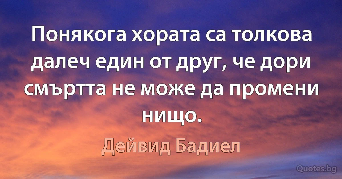 Понякога хората са толкова далеч един от друг, че дори смъртта не може да промени нищо. (Дейвид Бадиел)