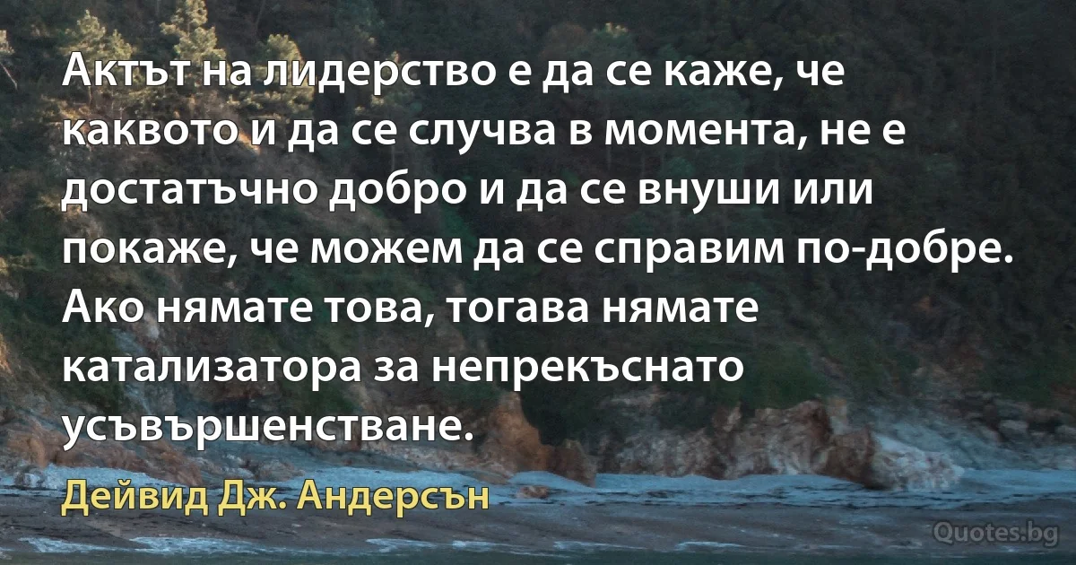 Актът на лидерство е да се каже, че каквото и да се случва в момента, не е достатъчно добро и да се внуши или покаже, че можем да се справим по-добре. Ако нямате това, тогава нямате катализатора за непрекъснато усъвършенстване. (Дейвид Дж. Андерсън)