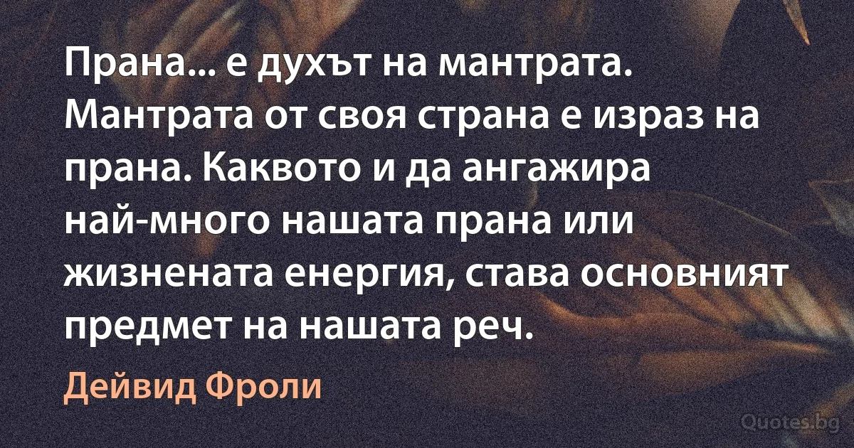 Прана... е духът на мантрата. Мантрата от своя страна е израз на прана. Каквото и да ангажира най-много нашата прана или жизнената енергия, става основният предмет на нашата реч. (Дейвид Фроли)