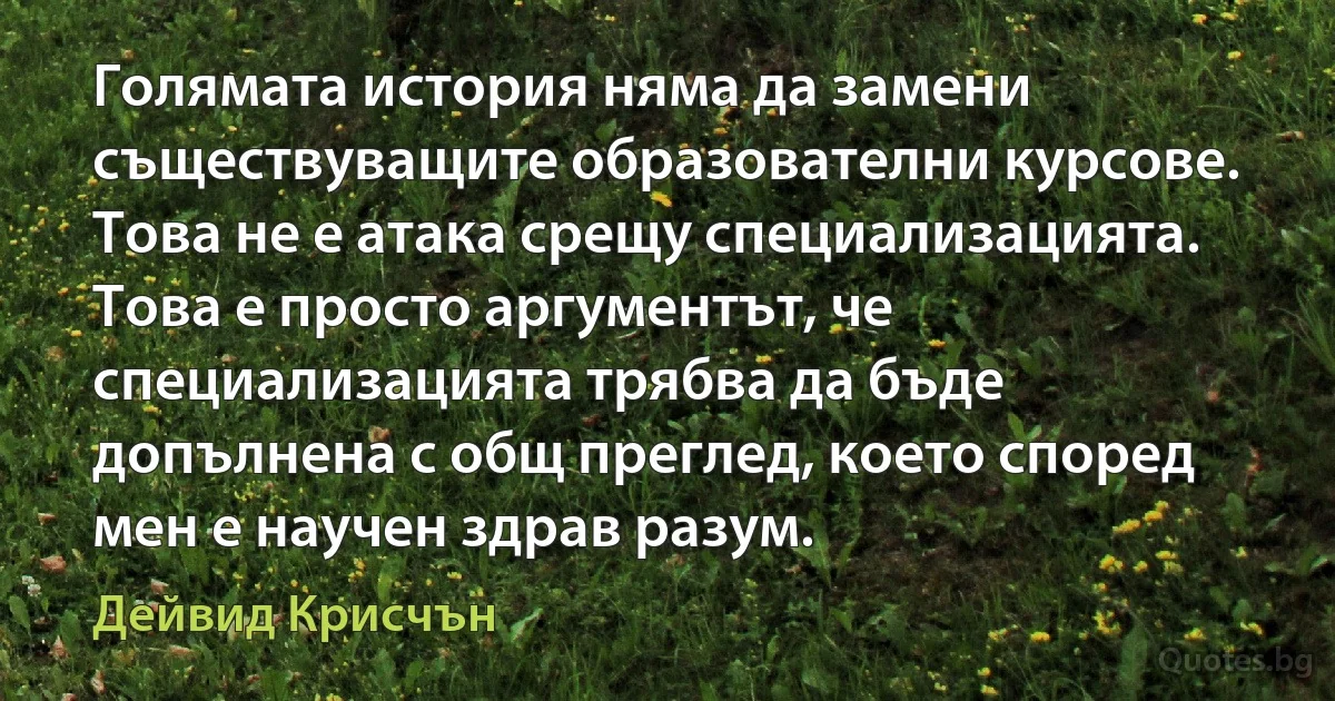 Голямата история няма да замени съществуващите образователни курсове. Това не е атака срещу специализацията. Това е просто аргументът, че специализацията трябва да бъде допълнена с общ преглед, което според мен е научен здрав разум. (Дейвид Крисчън)