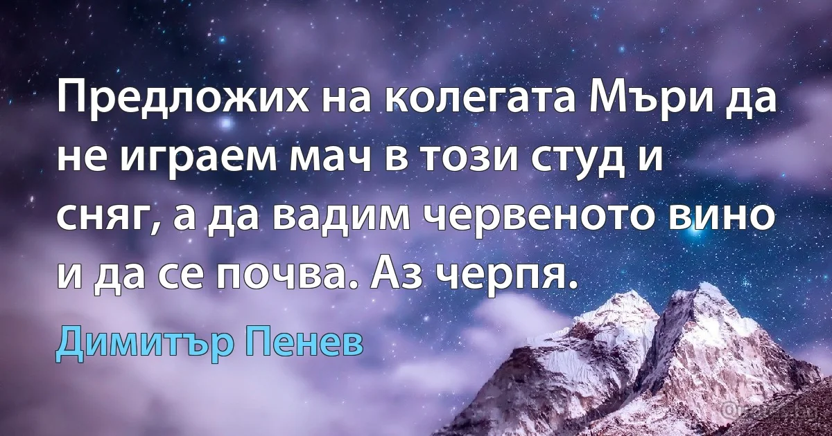 Предложих на колегата Мъри да не играем мач в този студ и сняг, а да вадим червеното вино и да се почва. Аз черпя. (Димитър Пенев)