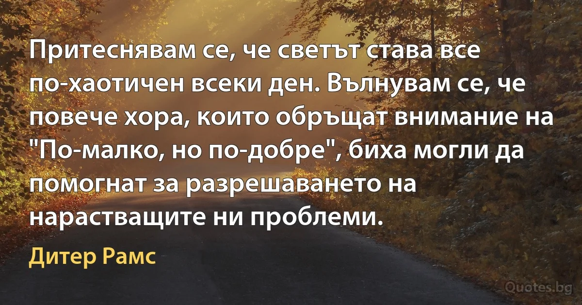 Притеснявам се, че светът става все по-хаотичен всеки ден. Вълнувам се, че повече хора, които обръщат внимание на "По-малко, но по-добре", биха могли да помогнат за разрешаването на нарастващите ни проблеми. (Дитер Рамс)