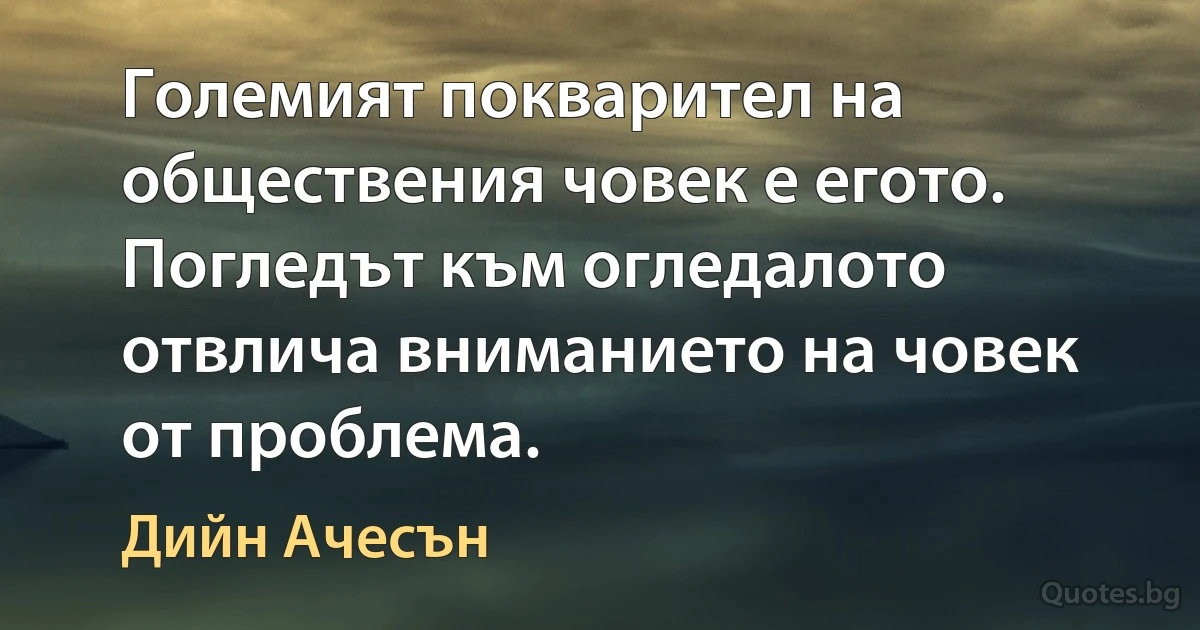 Големият покварител на обществения човек е егото. Погледът към огледалото отвлича вниманието на човек от проблема. (Дийн Ачесън)