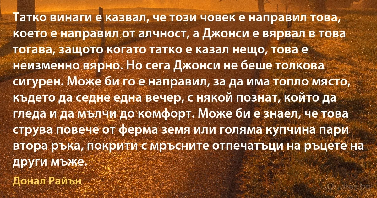 Татко винаги е казвал, че този човек е направил това, което е направил от алчност, а Джонси е вярвал в това тогава, защото когато татко е казал нещо, това е неизменно вярно. Но сега Джонси не беше толкова сигурен. Може би го е направил, за да има топло място, където да седне една вечер, с някой познат, който да гледа и да мълчи до комфорт. Може би е знаел, че това струва повече от ферма земя или голяма купчина пари втора ръка, покрити с мръсните отпечатъци на ръцете на други мъже. (Донал Райън)