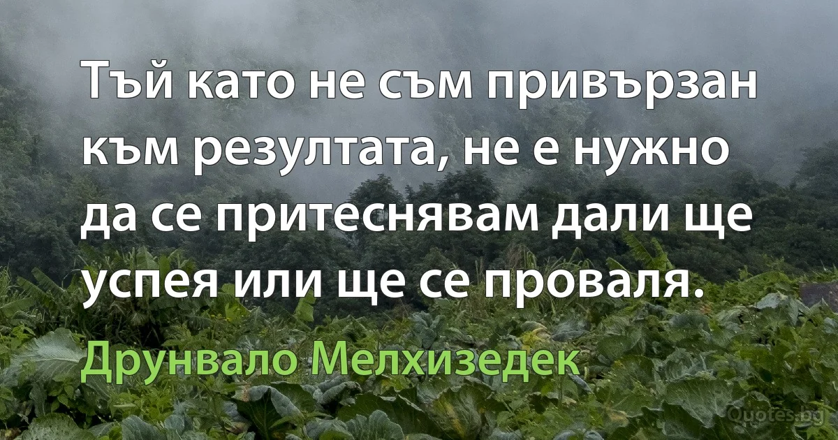 Тъй като не съм привързан към резултата, не е нужно да се притеснявам дали ще успея или ще се проваля. (Друнвало Мелхизедек)