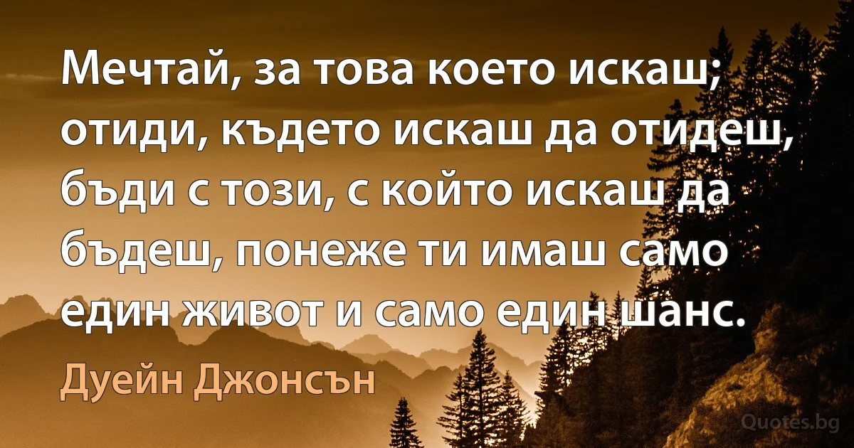 Мечтай, за това което искаш; отиди, където искаш да отидеш, бъди с този, с който искаш да бъдеш, понеже ти имаш само един живот и само един шанс. (Дуейн Джонсън)