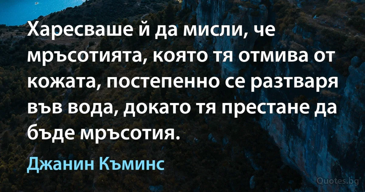 Харесваше й да мисли, че мръсотията, която тя отмива от кожата, постепенно се разтваря във вода, докато тя престане да бъде мръсотия. (Джанин Къминс)