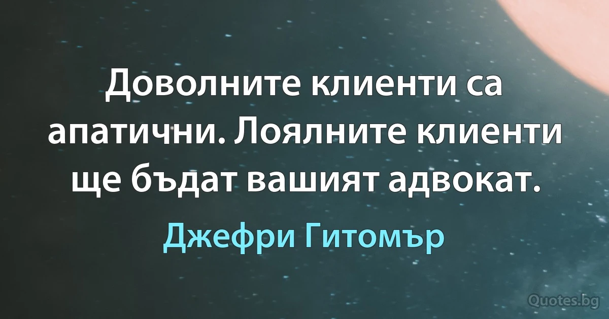 Доволните клиенти са апатични. Лоялните клиенти ще бъдат вашият адвокат. (Джефри Гитомър)