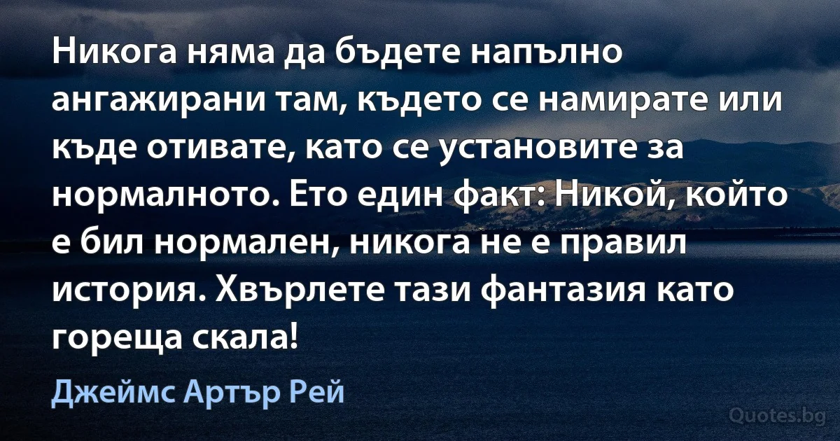 Никога няма да бъдете напълно ангажирани там, където се намирате или къде отивате, като се установите за нормалното. Ето един факт: Никой, който е бил нормален, никога не е правил история. Хвърлете тази фантазия като гореща скала! (Джеймс Артър Рей)