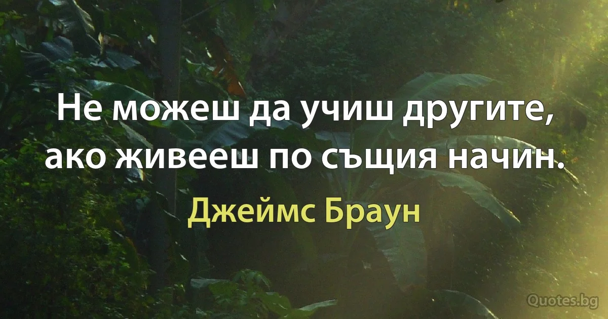 Не можеш да учиш другите, ако живееш по същия начин. (Джеймс Браун)