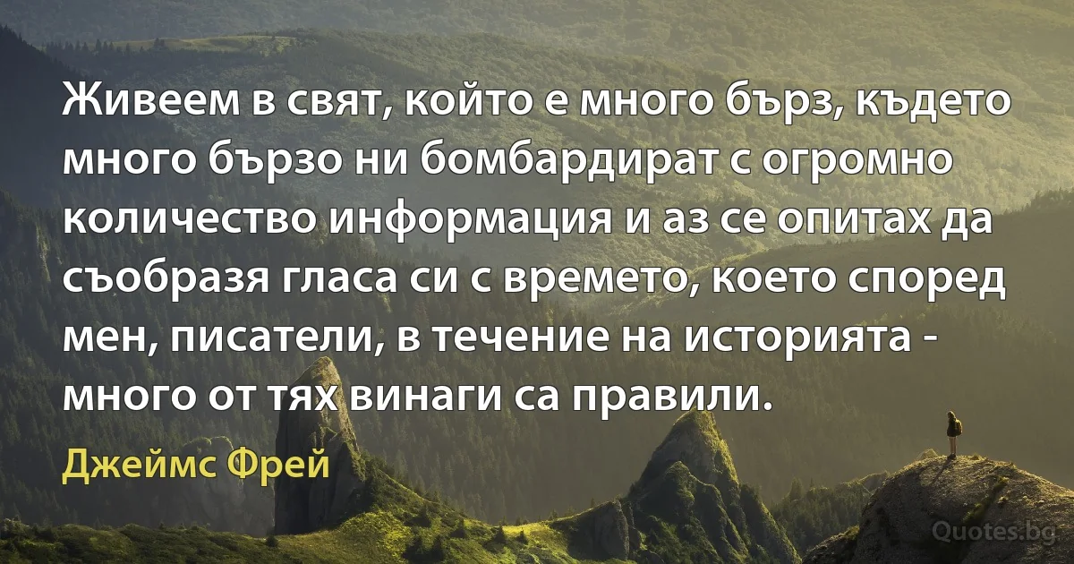 Живеем в свят, който е много бърз, където много бързо ни бомбардират с огромно количество информация и аз се опитах да съобразя гласа си с времето, което според мен, писатели, в течение на историята - много от тях винаги са правили. (Джеймс Фрей)