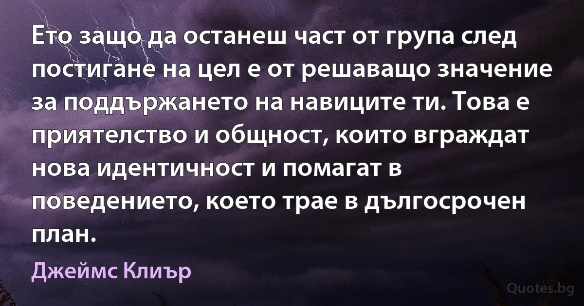 Ето защо да останеш част от група след постигане на цел е от решаващо значение за поддържането на навиците ти. Това е приятелство и общност, които вграждат нова идентичност и помагат в поведението, което трае в дългосрочен план. (Джеймс Клиър)