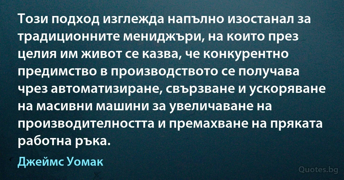 Този подход изглежда напълно изостанал за традиционните мениджъри, на които през целия им живот се казва, че конкурентно предимство в производството се получава чрез автоматизиране, свързване и ускоряване на масивни машини за увеличаване на производителността и премахване на пряката работна ръка. (Джеймс Уомак)