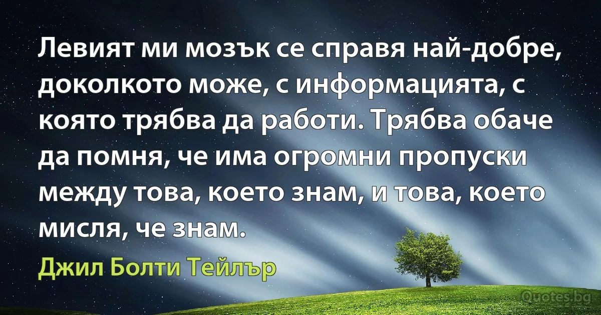 Левият ми мозък се справя най-добре, доколкото може, с информацията, с която трябва да работи. Трябва обаче да помня, че има огромни пропуски между това, което знам, и това, което мисля, че знам. (Джил Болти Тейлър)