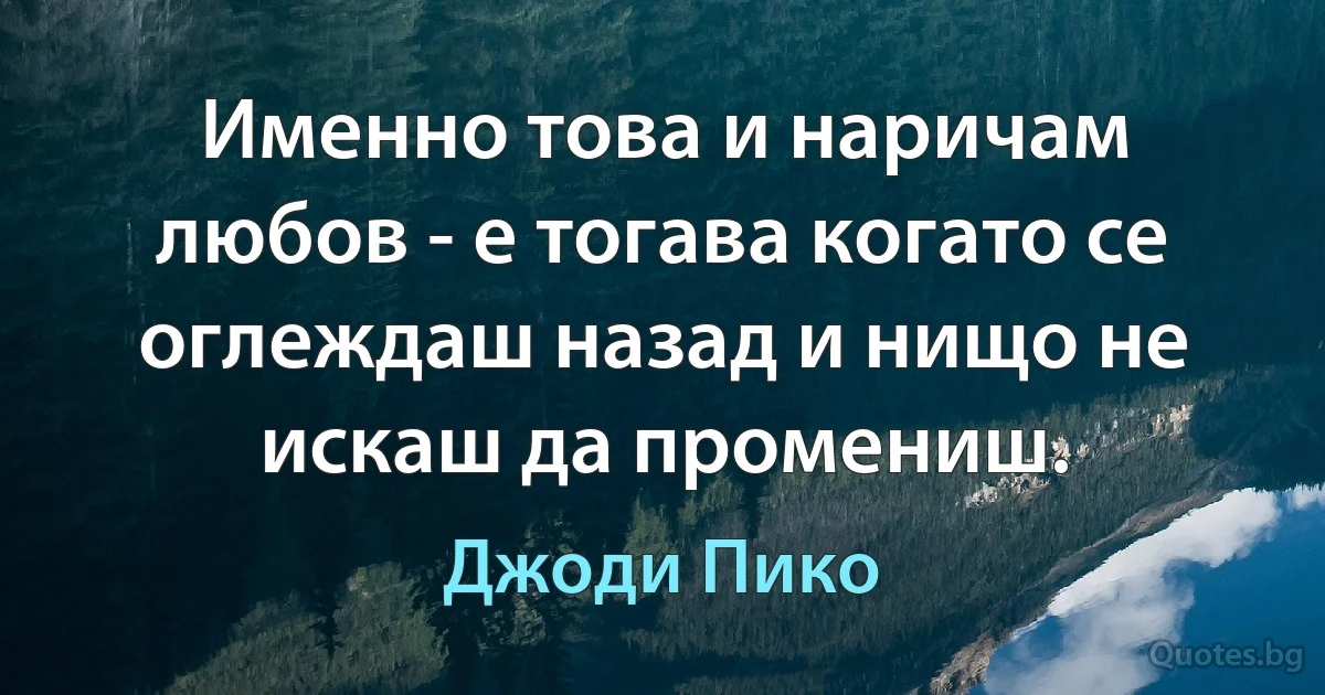 Именно това и наричам любов - е тогава когато се оглеждаш назад и нищо не искаш да промениш. (Джоди Пико)