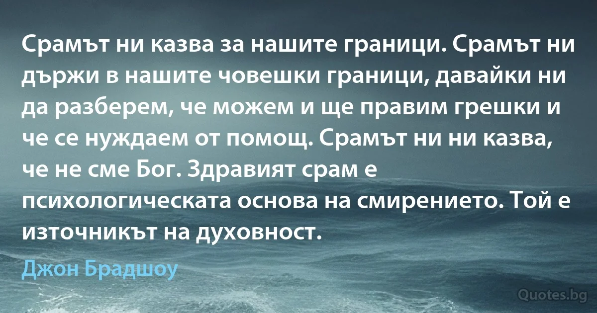 Срамът ни казва за нашите граници. Срамът ни държи в нашите човешки граници, давайки ни да разберем, че можем и ще правим грешки и че се нуждаем от помощ. Срамът ни ни казва, че не сме Бог. Здравият срам е психологическата основа на смирението. Той е източникът на духовност. (Джон Брадшоу)