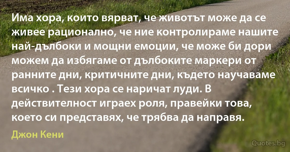 Има хора, които вярват, че животът може да се живее рационално, че ние контролираме нашите най-дълбоки и мощни емоции, че може би дори можем да избягаме от дълбоките маркери от ранните дни, критичните дни, където научаваме всичко . Тези хора се наричат луди. В действителност играех роля, правейки това, което си представях, че трябва да направя. (Джон Кени)