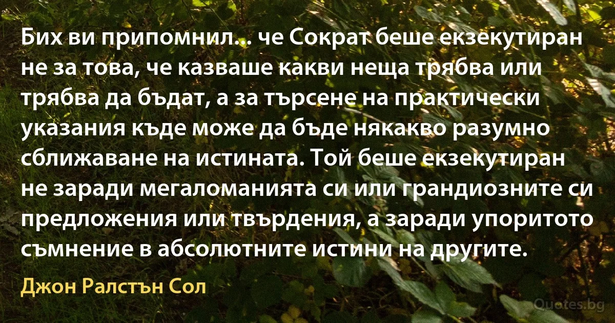 Бих ви припомнил... че Сократ беше екзекутиран не за това, че казваше какви неща трябва или трябва да бъдат, а за търсене на практически указания къде може да бъде някакво разумно сближаване на истината. Той беше екзекутиран не заради мегаломанията си или грандиозните си предложения или твърдения, а заради упоритото съмнение в абсолютните истини на другите. (Джон Ралстън Сол)