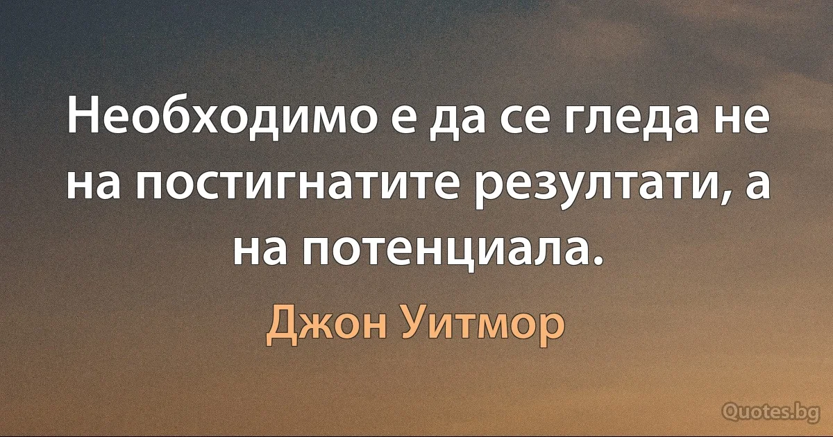 Необходимо е да се гледа не на постигнатите резултати, а на потенциала. (Джон Уитмор)