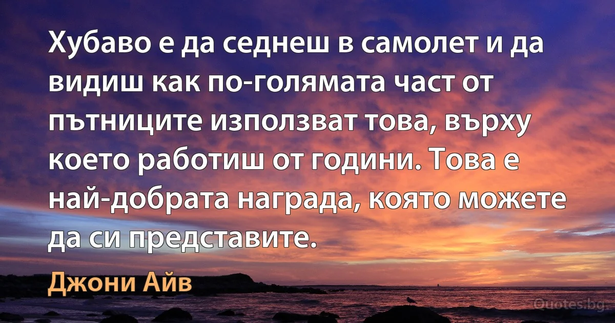 Хубаво е да седнеш в самолет и да видиш как по-голямата част от пътниците използват това, върху което работиш от години. Това е най-добрата награда, която можете да си представите. (Джони Айв)