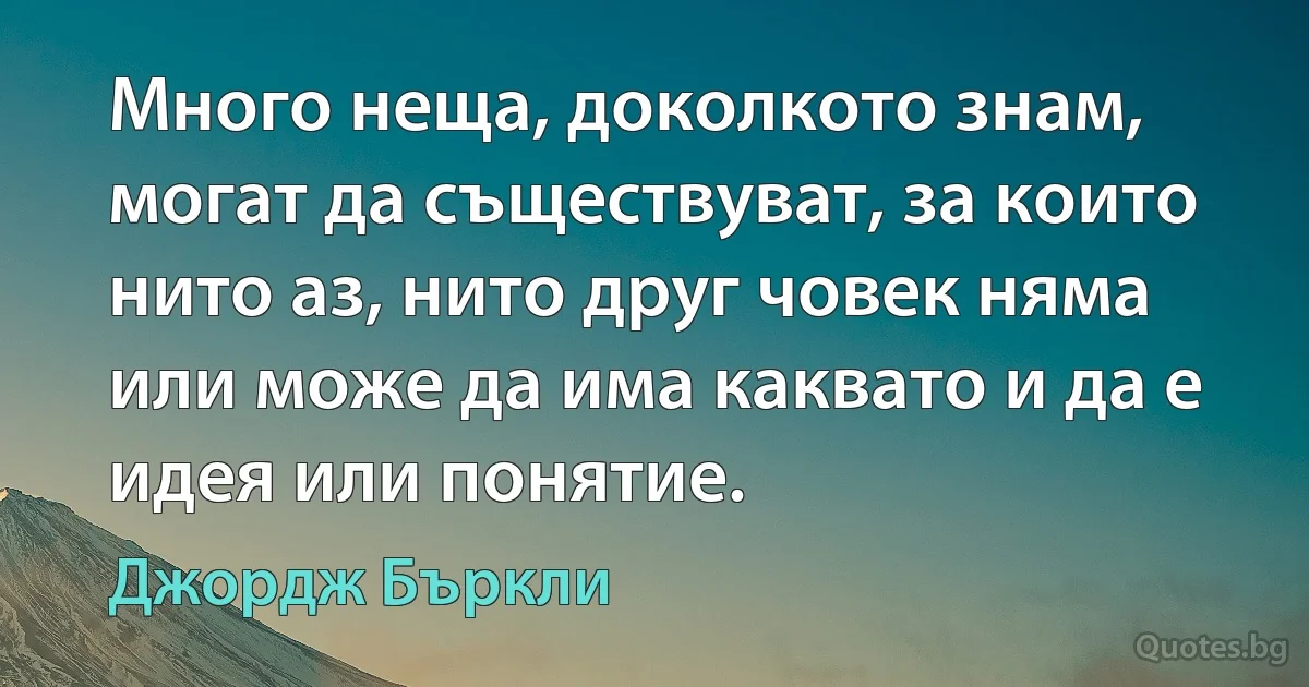 Много неща, доколкото знам, могат да съществуват, за които нито аз, нито друг човек няма или може да има каквато и да е идея или понятие. (Джордж Бъркли)