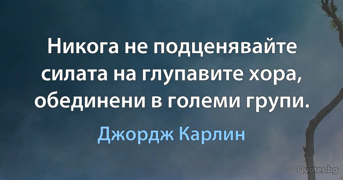 Никога не подценявайте силата на глупавите хора, обединени в големи групи. (Джордж Карлин)