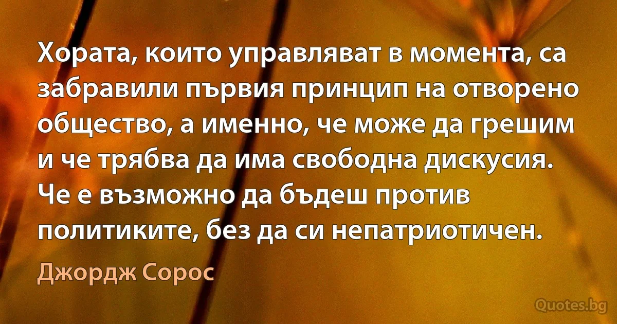 Хората, които управляват в момента, са забравили първия принцип на отворено общество, а именно, че може да грешим и че трябва да има свободна дискусия. Че е възможно да бъдеш против политиките, без да си непатриотичен. (Джордж Сорос)