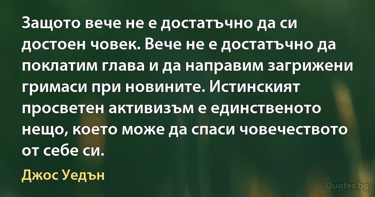 Защото вече не е достатъчно да си достоен човек. Вече не е достатъчно да поклатим глава и да направим загрижени гримаси при новините. Истинският просветен активизъм е единственото нещо, което може да спаси човечеството от себе си. (Джос Уедън)