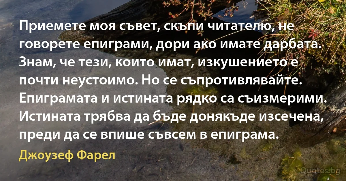 Приемете моя съвет, скъпи читателю, не говорете епиграми, дори ако имате дарбата. Знам, че тези, които имат, изкушението е почти неустоимо. Но се съпротивлявайте. Епиграмата и истината рядко са съизмерими. Истината трябва да бъде донякъде изсечена, преди да се впише съвсем в епиграма. (Джоузеф Фарел)