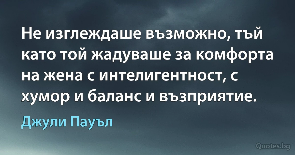 Не изглеждаше възможно, тъй като той жадуваше за комфорта на жена с интелигентност, с хумор и баланс и възприятие. (Джули Пауъл)