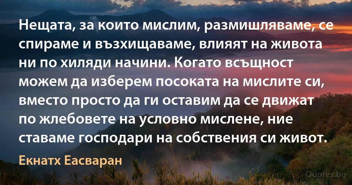 Нещата, за които мислим, размишляваме, се спираме и възхищаваме, влияят на живота ни по хиляди начини. Когато всъщност можем да изберем посоката на мислите си, вместо просто да ги оставим да се движат по жлебовете на условно мислене, ние ставаме господари на собствения си живот. (Екнатх Еасваран)