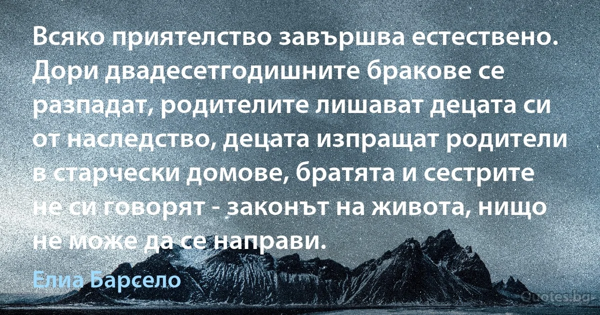 Всяко приятелство завършва естествено. Дори двадесетгодишните бракове се разпадат, родителите лишават децата си от наследство, децата изпращат родители в старчески домове, братята и сестрите не си говорят - законът на живота, нищо не може да се направи. (Елиа Барсело)