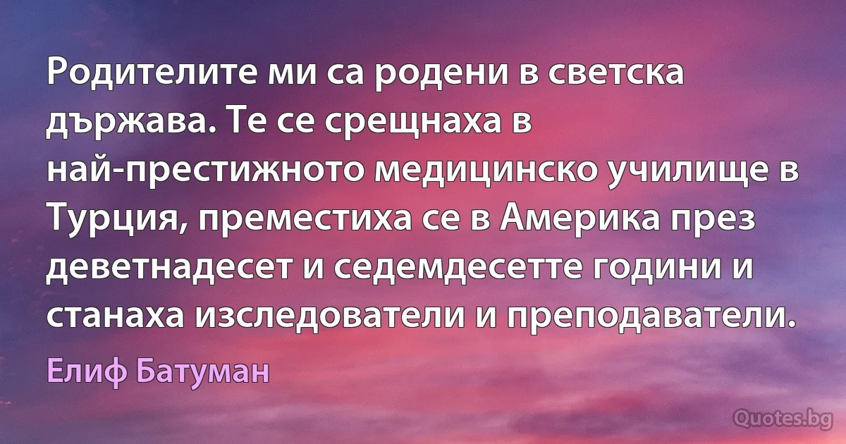 Родителите ми са родени в светска държава. Те се срещнаха в най-престижното медицинско училище в Турция, преместиха се в Америка през деветнадесет и седемдесетте години и станаха изследователи и преподаватели. (Елиф Батуман)