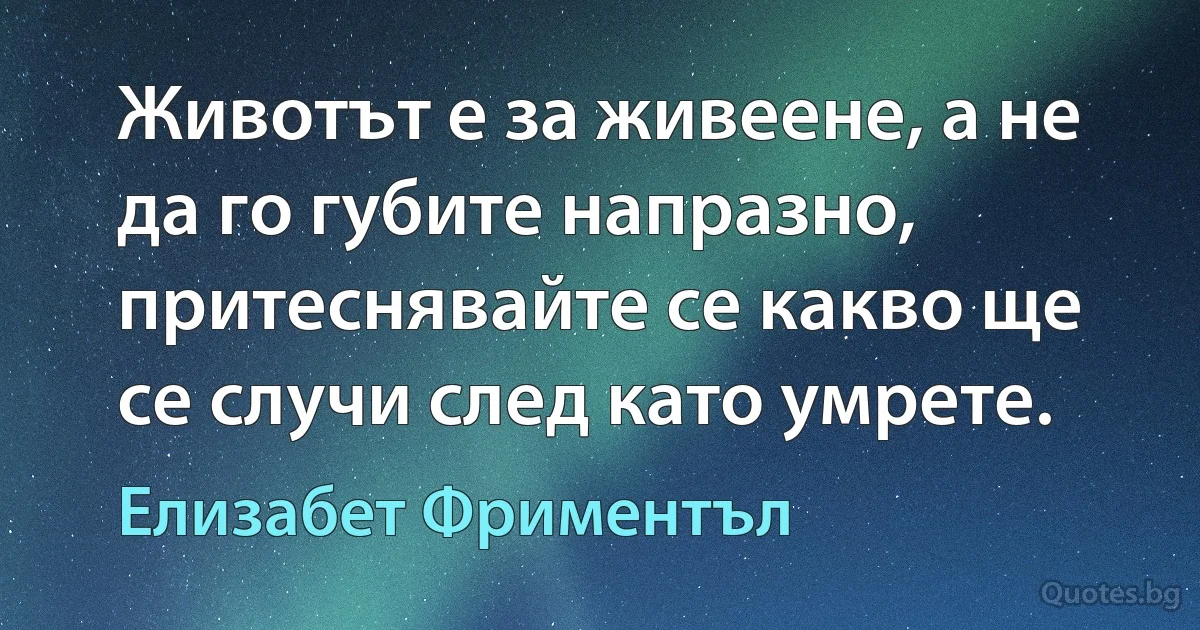 Животът е за живеене, а не да го губите напразно, притеснявайте се какво ще се случи след като умрете. (Елизабет Фриментъл)