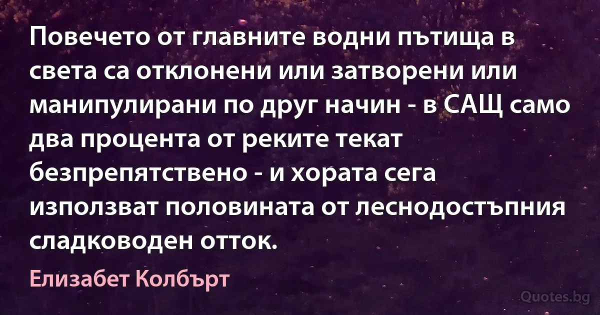 Повечето от главните водни пътища в света са отклонени или затворени или манипулирани по друг начин - в САЩ само два процента от реките текат безпрепятствено - и хората сега използват половината от леснодостъпния сладководен отток. (Елизабет Колбърт)