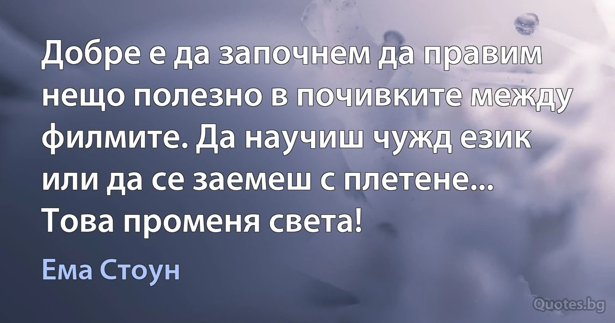 Добре е да започнем да правим нещо полезно в почивките между филмите. Да научиш чужд език или да се заемеш с плетене... Това променя света! (Ема Стоун)