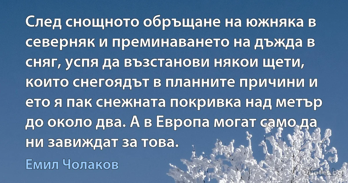 След снощното обръщане на южняка в северняк и преминаването на дъжда в сняг, успя да възстанови някои щети, които снегоядът в планните причини и ето я пак снежната покривка над метър до около два. А в Европа могат само да ни завиждат за това. (Емил Чолаков)