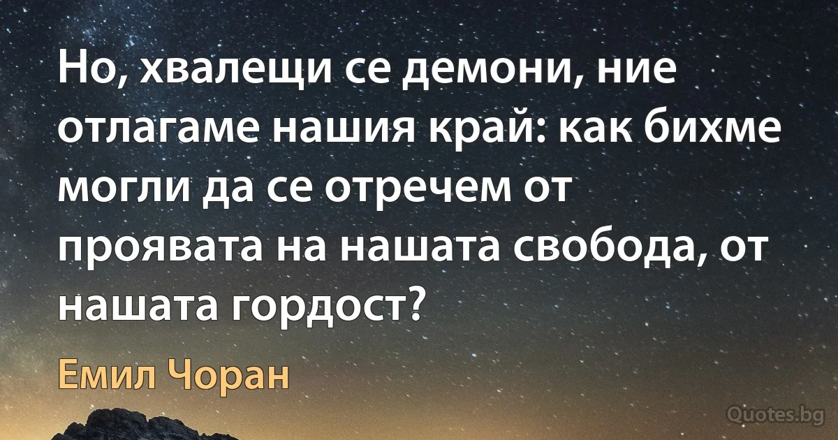 Но, хвалещи се демони, ние отлагаме нашия край: как бихме могли да се отречем от проявата на нашата свобода, от нашата гордост? (Емил Чоран)