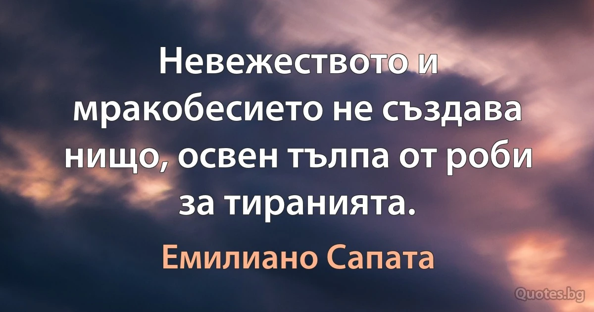 Невежеството и мракобесието не създава нищо, освен тълпа от роби за тиранията. (Емилиано Сапата)