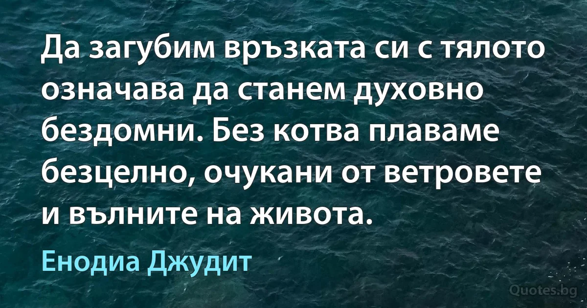 Да загубим връзката си с тялото означава да станем духовно бездомни. Без котва плаваме безцелно, очукани от ветровете и вълните на живота. (Енодиа Джудит)