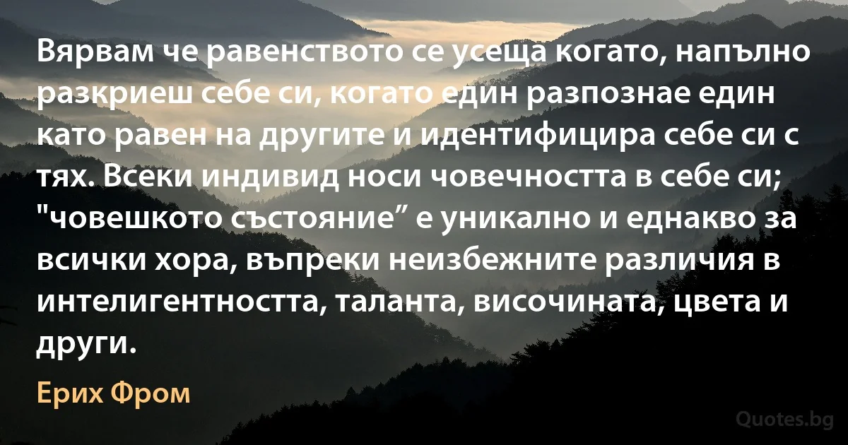 Вярвам че равенството се усеща когато, напълно разкриеш себе си, когато един разпознае един като равен на другите и идентифицира себе си с тях. Всеки индивид носи човечността в себе си; "човешкото състояние” е уникално и еднакво за всички хора, въпреки неизбежните различия в интелигентността, таланта, височината, цвета и други. (Ерих Фром)