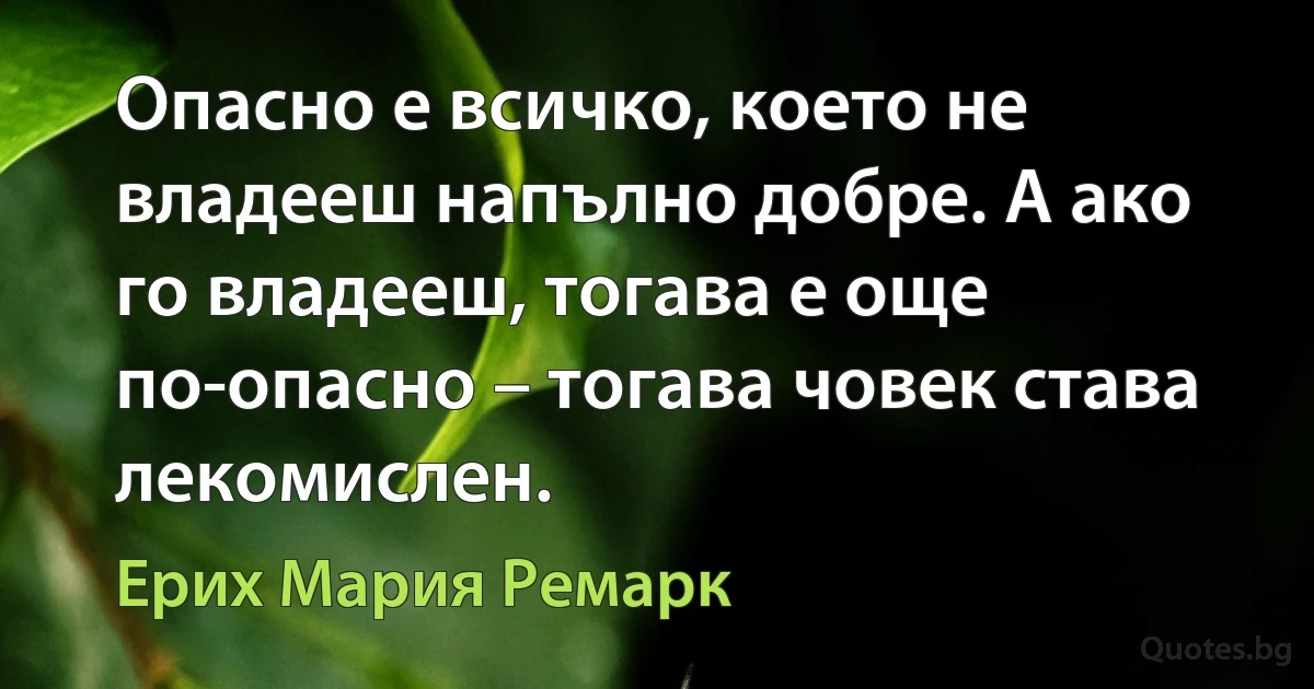 Опасно е всичко, което не владееш напълно добре. А ако го владееш, тогава е още по-опасно – тогава човек става лекомислен. (Ерих Мария Ремарк)