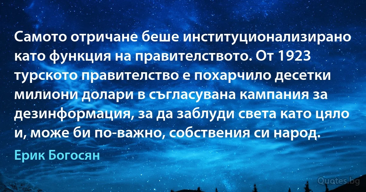 Самото отричане беше институционализирано като функция на правителството. От 1923 турското правителство е похарчило десетки милиони долари в съгласувана кампания за дезинформация, за да заблуди света като цяло и, може би по-важно, собствения си народ. (Ерик Богосян)