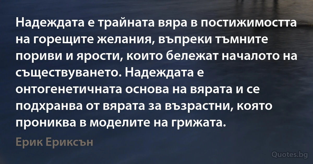 Надеждата е трайната вяра в постижимостта на горещите желания, въпреки тъмните пориви и ярости, които бележат началото на съществуването. Надеждата е онтогенетичната основа на вярата и се подхранва от вярата за възрастни, която прониква в моделите на грижата. (Ерик Ериксън)